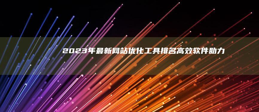 2023年最新网站优化工具排名：高效软件助力网站性能飞跃