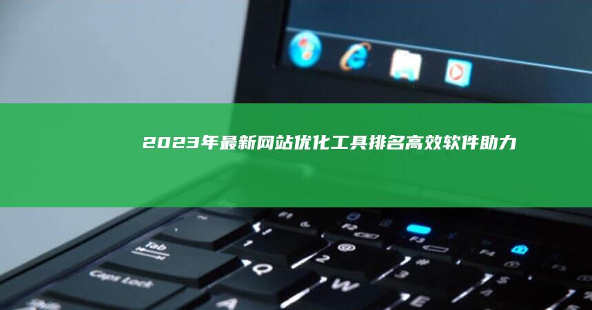 2023年最新网站优化工具排名：高效软件助力网站性能飞跃